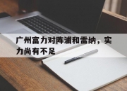 九游娱乐官方网站-包含广州富力对阵浦和雷纳，实力尚有不足的词条