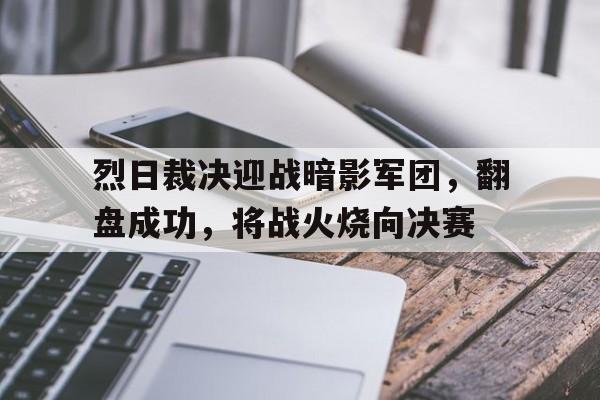 九游体育-烈日裁决迎战暗影军团，翻盘成功，将战火烧向决赛(志愿军三部曲杀青)
