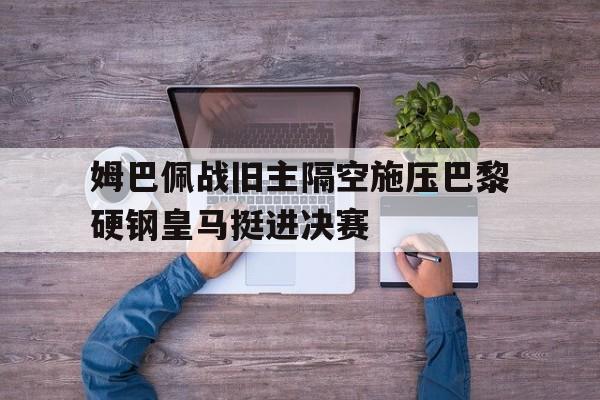 姆巴佩战旧主隔空施压巴黎硬钢皇马挺进决赛的简单介绍
